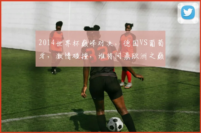 2014世界杯巅峰对决，德国VS葡萄牙，激情碰撞，谁将问鼎欧洲之巅