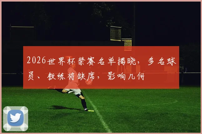 2026世界杯禁赛名单揭晓，多名球员、教练将缺席，影响几何