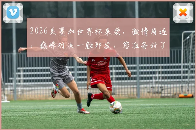 2026美墨加世界杯来袭，激情角逐，巅峰对决一触即发，您准备好了吗