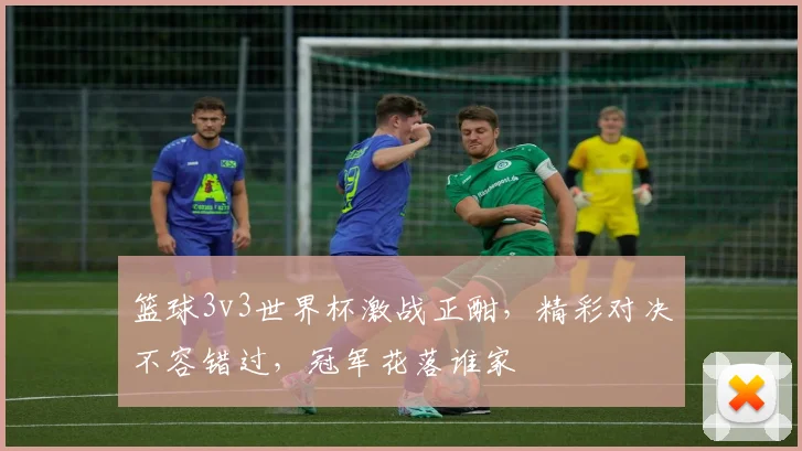 篮球3v3世界杯激战正酣，精彩对决不容错过，冠军花落谁家