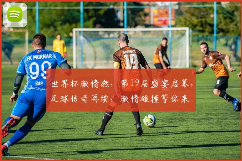 世界杯激情燃，第19届盛宴启幕，足球传奇再续，激情碰撞等你来
