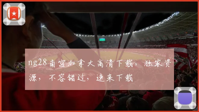 ng28南宫加拿大高清下载，独家资源，不容错过，速来下载