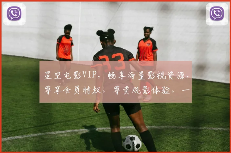 星空电影VIP，畅享海量影视资源，尊享会员特权，尊贵观影体验，一网打尽