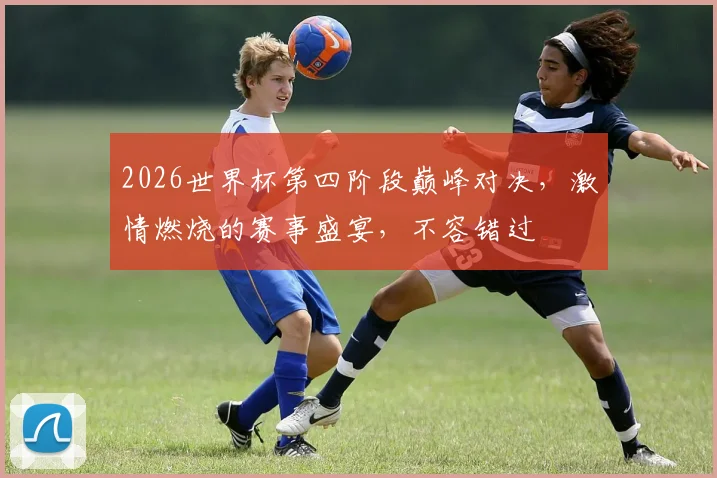 2026世界杯第四阶段巅峰对决，激情燃烧的赛事盛宴，不容错过