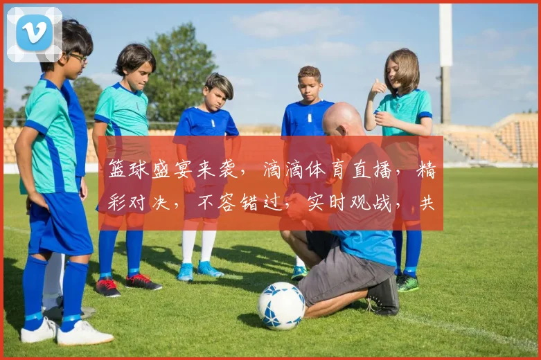 篮球盛宴来袭，滴滴体育直播，精彩对决，不容错过，实时观战，共享激情，尽在眼前